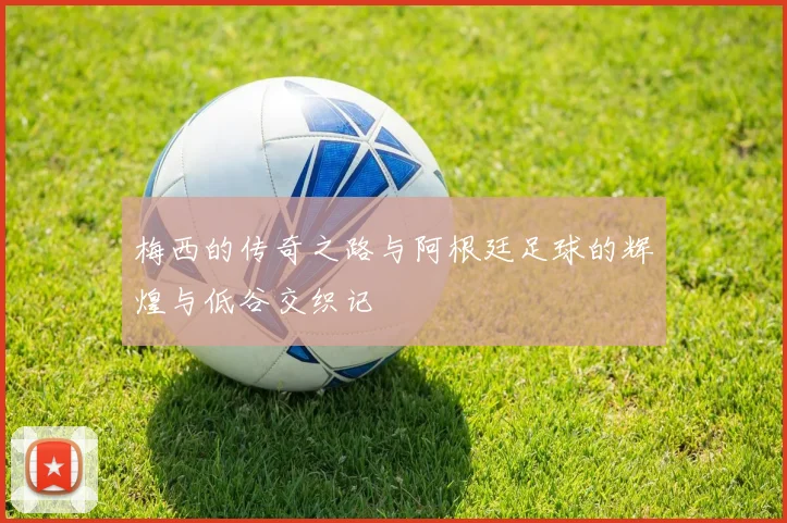 梅西的传奇之路与阿根廷足球的辉煌与低谷交织记
