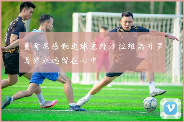 曼奇尼感慨进球意外沙拉维离开罗马将永远留在心中