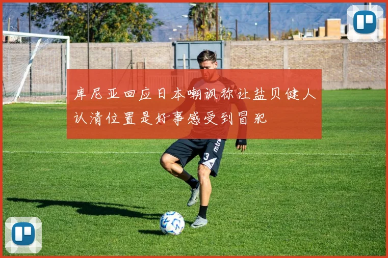 库尼亚回应日本嘲讽称让盐贝健人认清位置是好事感受到冒犯