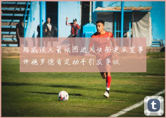 路威谈火箭试图进入快船更衣室事件施罗德肯定动手引发争议
