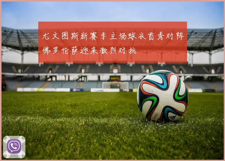 尤文图斯新赛季主场球衣首秀对阵佛罗伦萨迎来激烈对抗