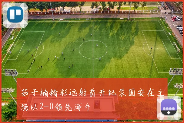 茹子楠精彩远射首开纪录国安在主场以2-0领先海牛
