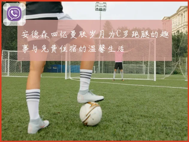 安德森回忆曼联岁月为C罗跑腿的趣事与免费住宿的温馨生活