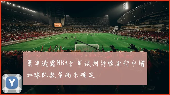萧华透露NBA扩军谈判持续进行中增加球队数量尚未确定