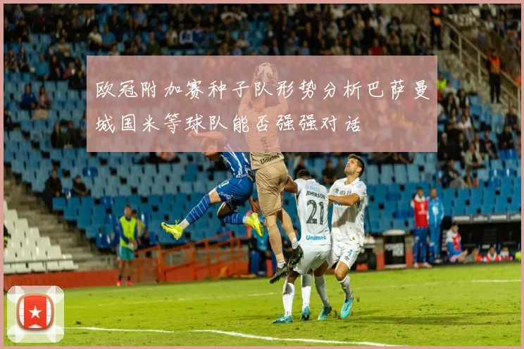 欧冠附加赛种子队形势分析巴萨曼城国米等球队能否强强对话