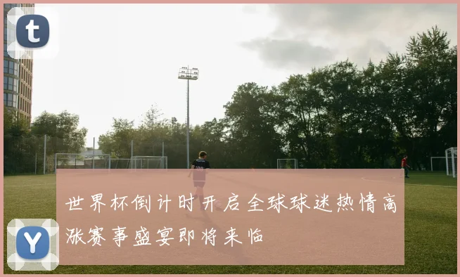 世界杯倒计时开启全球球迷热情高涨赛事盛宴即将来临