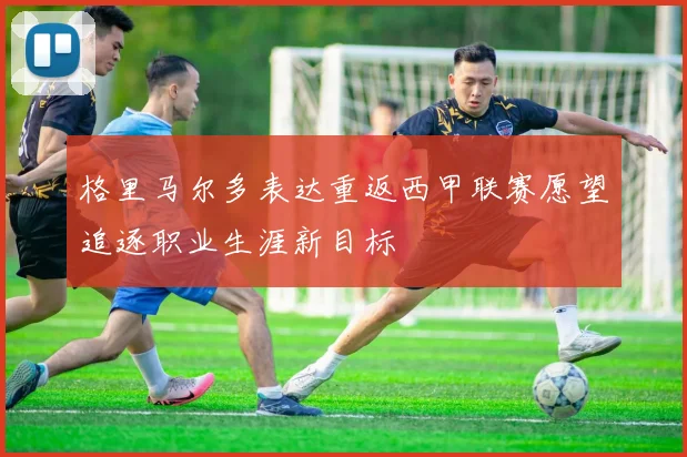 格里马尔多表达重返西甲联赛愿望追逐职业生涯新目标