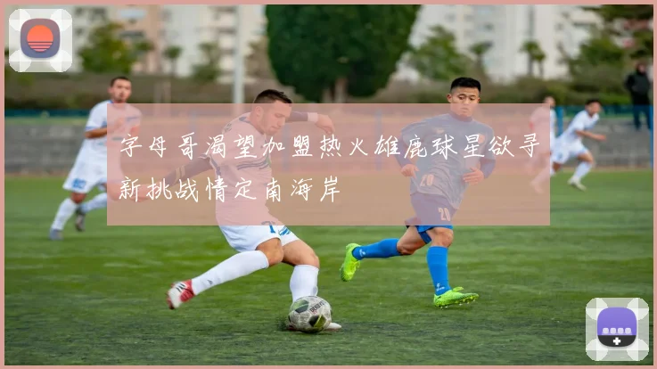 字母哥渴望加盟热火雄鹿球星欲寻新挑战情定南海岸