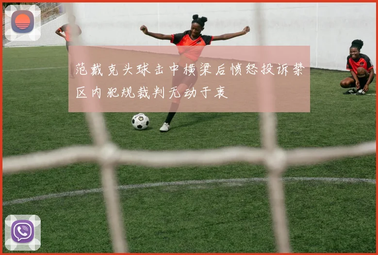 范戴克头球击中横梁后愤怒投诉禁区内犯规裁判无动于衷