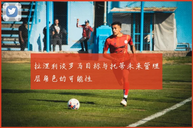 拉涅利谈罗马目标与托蒂未来管理层角色的可能性